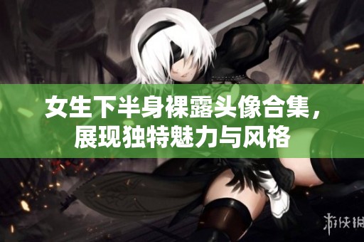 女生下半身裸露头像合集，展现独特魅力与风格