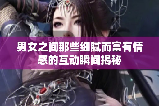 男女之间那些细腻而富有情感的互动瞬间揭秘
