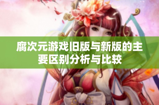 腐次元游戏旧版与新版的主要区别分析与比较
