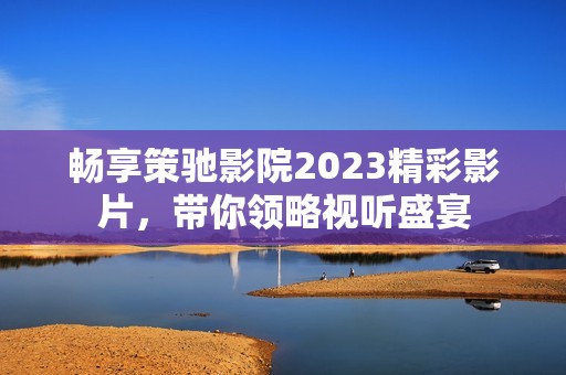 畅享策驰影院2023精彩影片，带你领略视听盛宴