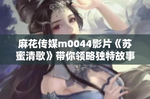 麻花传媒m0044影片《苏蜜清歌》带你领略独特故事魅力