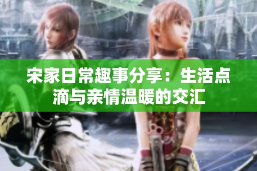 宋家日常趣事分享：生活点滴与亲情温暖的交汇