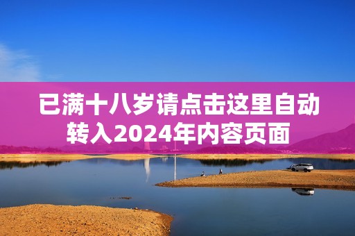 已满十八岁请点击这里自动转入2024年内容页面