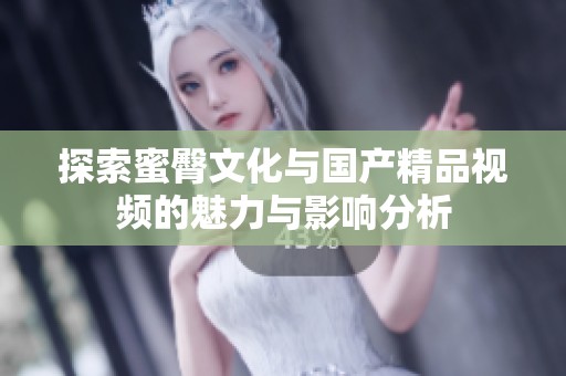 探索蜜臀文化与国产精品视频的魅力与影响分析