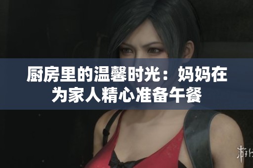 厨房里的温馨时光：妈妈在为家人精心准备午餐