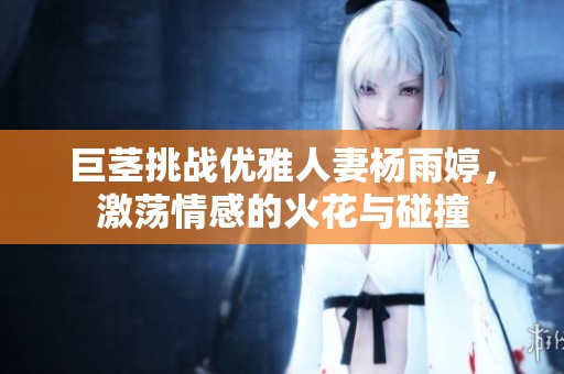 巨茎挑战优雅人妻杨雨婷，激荡情感的火花与碰撞