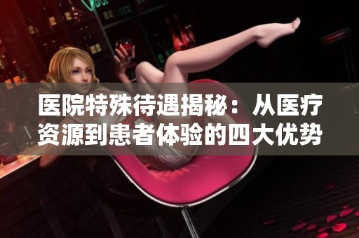 医院特殊待遇揭秘：从医疗资源到患者体验的四大优势