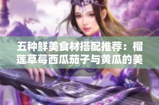 五种鲜美食材搭配推荐：榴莲草莓西瓜茄子与黄瓜的美味组合