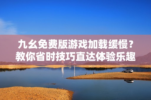 九幺免费版游戏加载缓慢？教你省时技巧直达体验乐趣