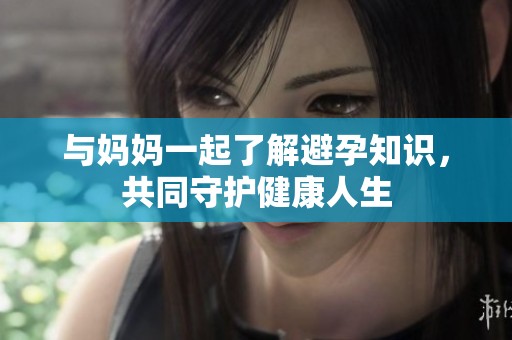 与妈妈一起了解避孕知识，共同守护健康人生