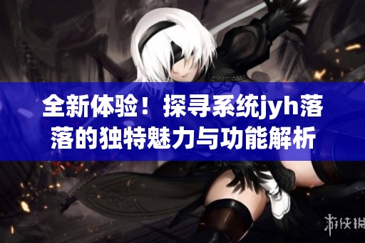 全新体验！探寻系统jyh落落的独特魅力与功能解析