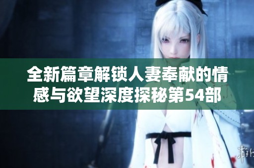 全新篇章解锁人妻奉献的情感与欲望深度探秘第54部