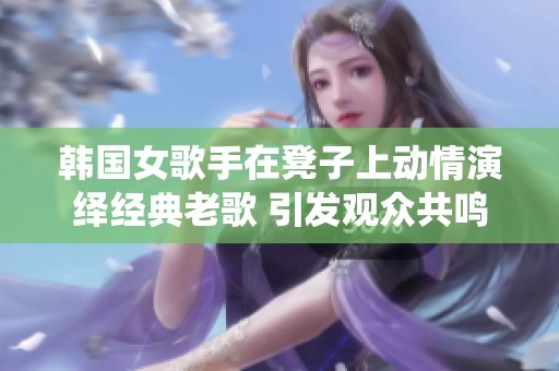 韩国女歌手在凳子上动情演绎经典老歌 引发观众共鸣