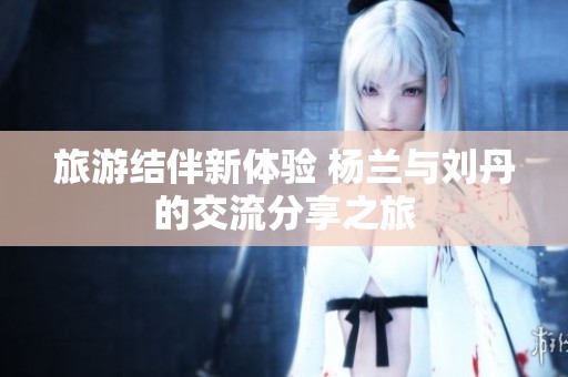 旅游结伴新体验 杨兰与刘丹的交流分享之旅