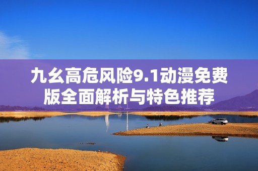 九幺高危风险9.1动漫免费版全面解析与特色推荐