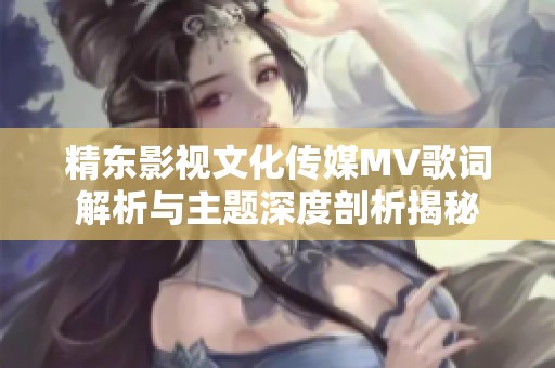 精东影视文化传媒MV歌词解析与主题深度剖析揭秘