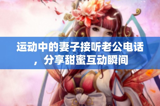 运动中的妻子接听老公电话，分享甜蜜互动瞬间