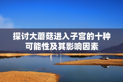 探讨大蘑菇进入子宫的十种可能性及其影响因素