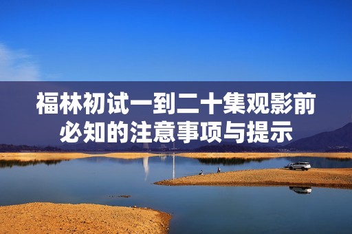 福林初试一到二十集观影前必知的注意事项与提示
