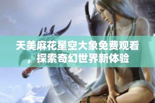 天美麻花星空大象免费观看，探索奇幻世界新体验