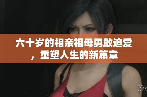 六十岁的相亲祖母勇敢追爱，重塑人生的新篇章