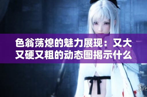 色翁荡熄的魅力展现：又大又硬又粗的动态图揭示什么秘密