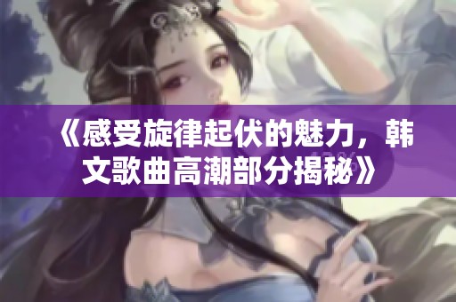 《感受旋律起伏的魅力，韩文歌曲高潮部分揭秘》