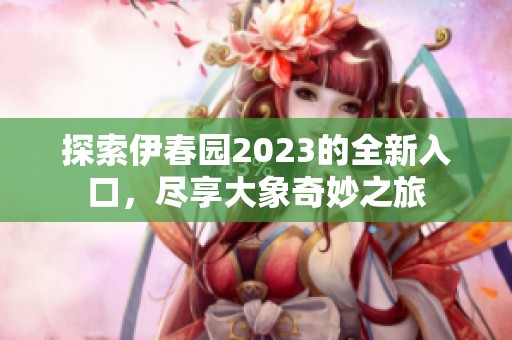 探索伊春园2023的全新入口，尽享大象奇妙之旅
