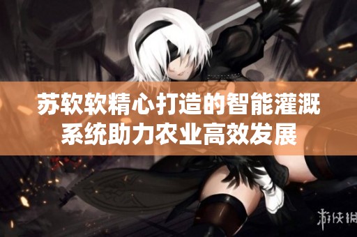 苏软软精心打造的智能灌溉系统助力农业高效发展