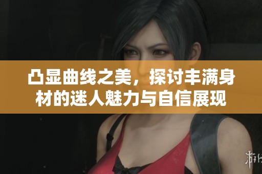 凸显曲线之美，探讨丰满身材的迷人魅力与自信展现