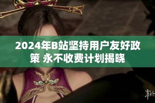 2024年B站坚持用户友好政策 永不收费计划揭晓