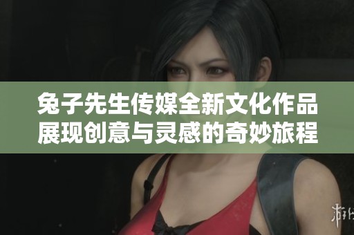 兔子先生传媒全新文化作品展现创意与灵感的奇妙旅程