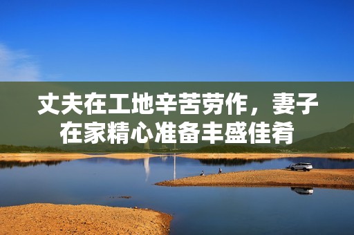 丈夫在工地辛苦劳作，妻子在家精心准备丰盛佳肴