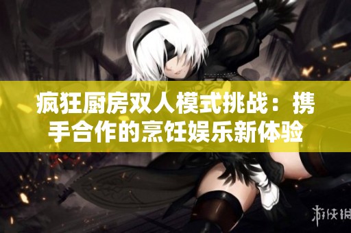 疯狂厨房双人模式挑战：携手合作的烹饪娱乐新体验