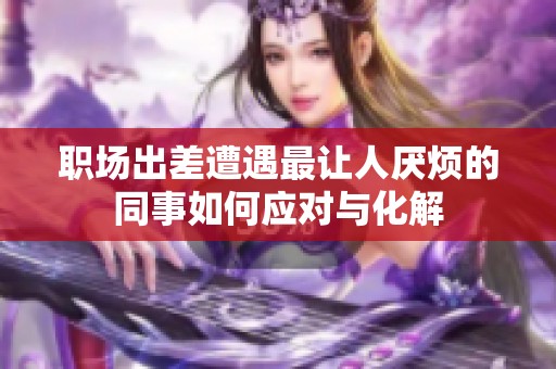 职场出差遭遇最让人厌烦的同事如何应对与化解