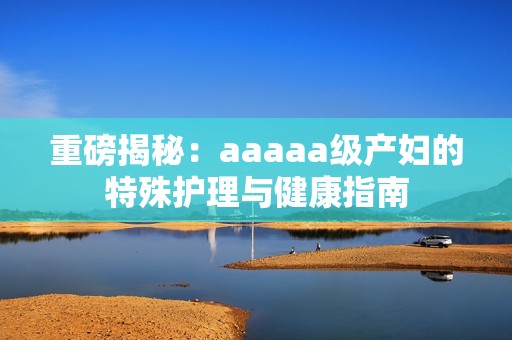 重磅揭秘：aaaaa级产妇的特殊护理与健康指南