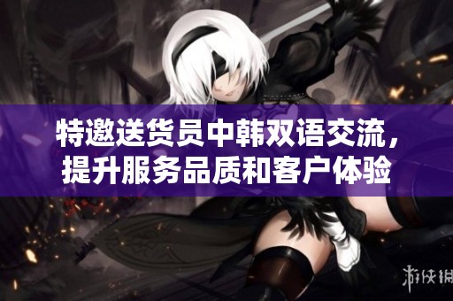 特邀送货员中韩双语交流，提升服务品质和客户体验