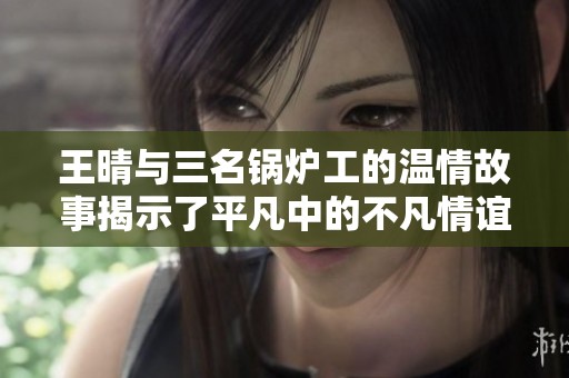 王晴与三名锅炉工的温情故事揭示了平凡中的不凡情谊