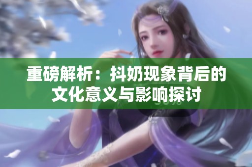 重磅解析：抖奶现象背后的文化意义与影响探讨