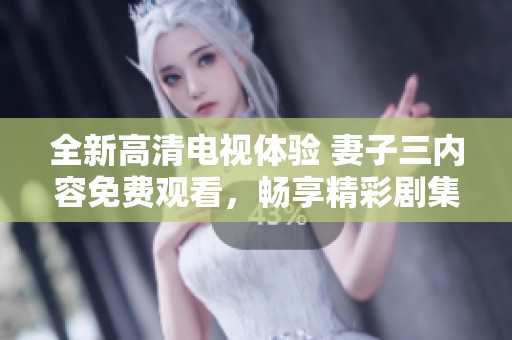 全新高清电视体验 妻子三内容免费观看，畅享精彩剧集