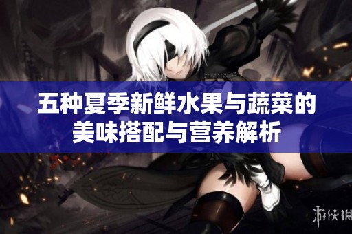 五种夏季新鲜水果与蔬菜的美味搭配与营养解析