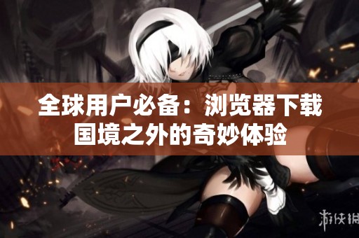 全球用户必备：浏览器下载国境之外的奇妙体验