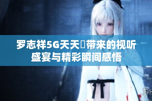 罗志祥5G天天奭带来的视听盛宴与精彩瞬间感悟