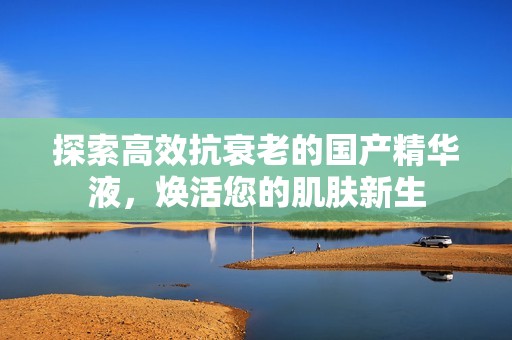 探索高效抗衰老的国产精华液，焕活您的肌肤新生