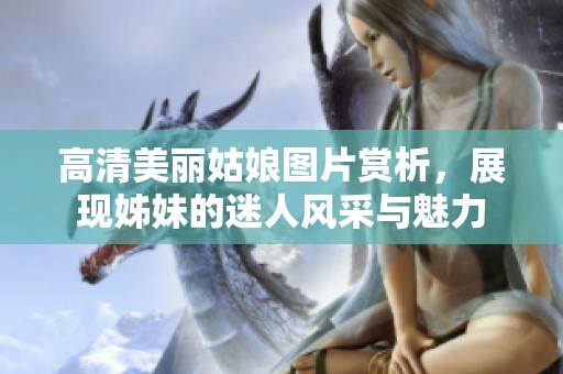 高清美丽姑娘图片赏析，展现姊妹的迷人风采与魅力