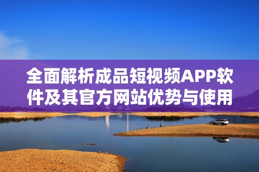 全面解析成品短视频APP软件及其官方网站优势与使用体验