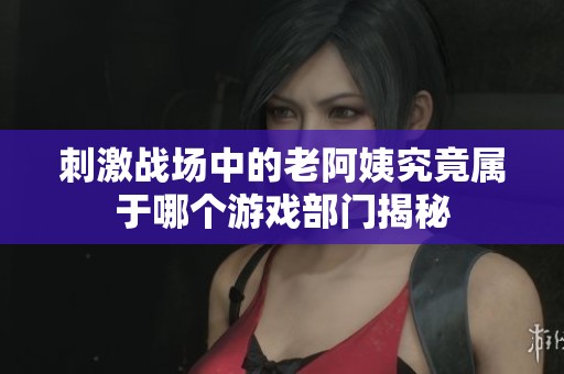 刺激战场中的老阿姨究竟属于哪个游戏部门揭秘