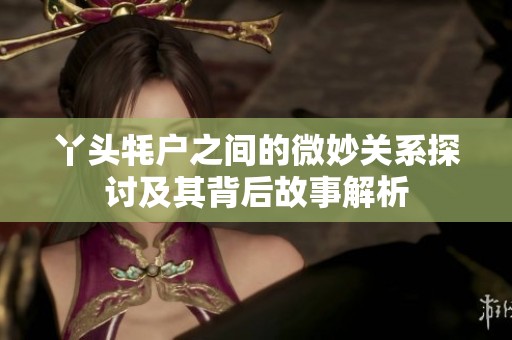 丫头牦户之间的微妙关系探讨及其背后故事解析