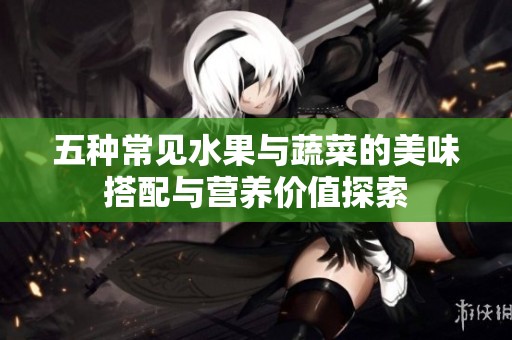 五种常见水果与蔬菜的美味搭配与营养价值探索