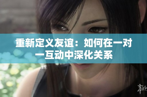重新定义友谊：如何在一对一互动中深化关系